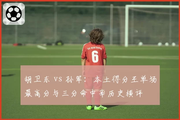 胡卫东 vs 孙军:本土得分王单场最高分与三分命中率历史横评
