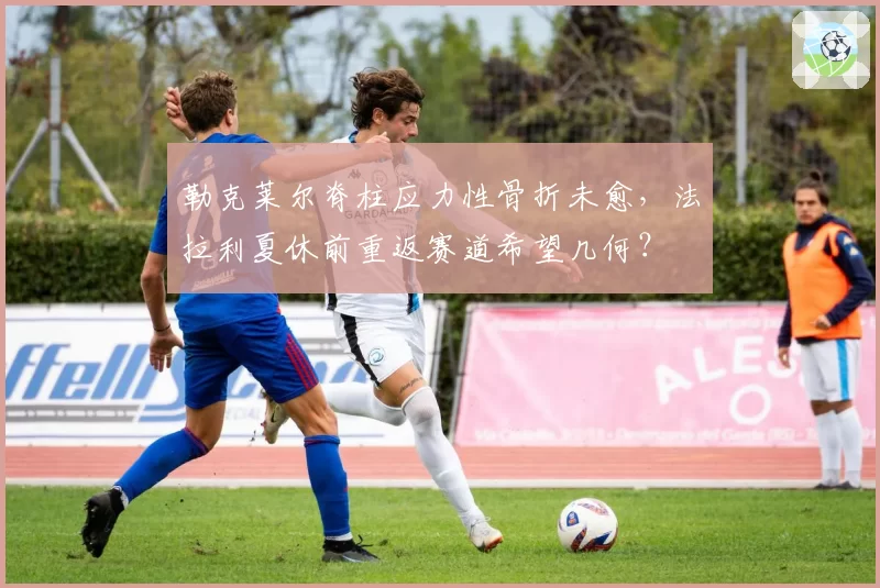 勒克莱尔脊柱应力性骨折未愈,法拉利夏休前重返赛道希望几何?