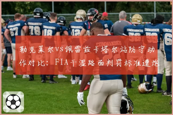 勒克莱尔vs佩雷兹卡塔尔站防守动作对比:FIA干湿路面判罚标准遭炮轰
