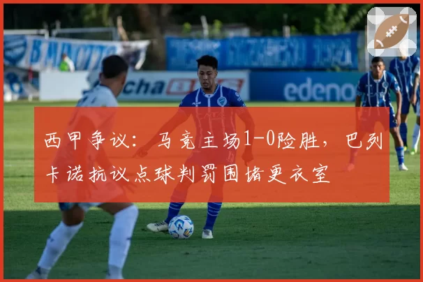 西甲争议:马竞主场1-0险胜,巴列卡诺抗议点球判罚围堵更衣室