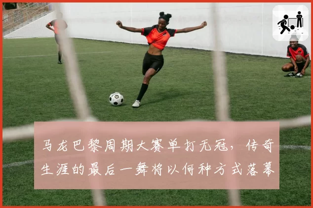 马龙巴黎周期大赛单打无冠，传奇生涯的最后一舞将以何种方式落幕？