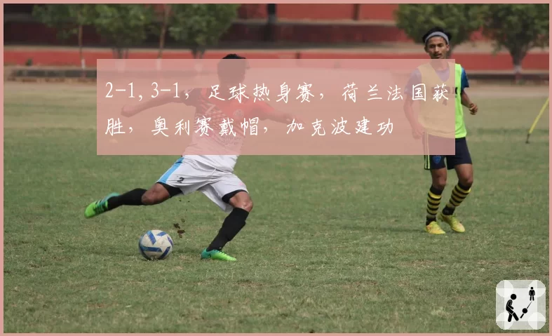 2-1,3-1,足球热身赛,荷兰法国获胜,奥利赛戴帽,加克波建功