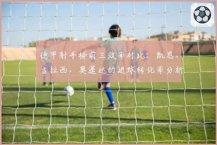 德甲射手榜前三效率对比：凯恩、吉拉西、奥蓬达的进球转化率分析