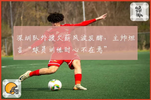 深圳队外援欠薪风波发酵,主帅坦言“球员训练时心不在焉”