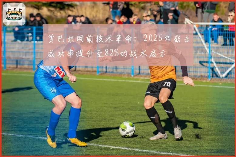 贾巴尔网前技术革命：2026年截击成功率提升至82%的战术启示