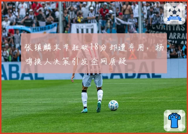 张镇麟末节狂砍18分却遭弃用,杨鸣换人决策引发全网质疑