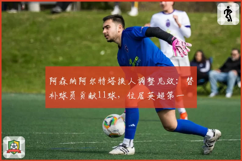 阿森纳阿尔特塔换人调整见效:替补球员贡献11球,位居英超第一