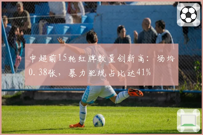中超前15轮红牌数量创新高:场均0.38张,暴力犯规占比达41%