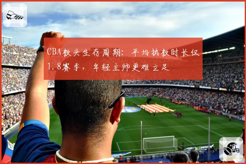 CBA教头生存周期:平均执教时长仅1.8赛季,年轻主帅更难立足