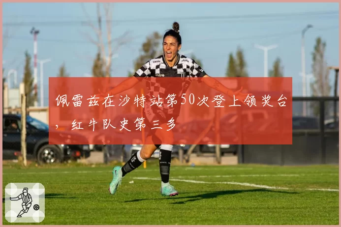 佩雷兹在沙特站第50次登上领奖台,红牛队史第三多