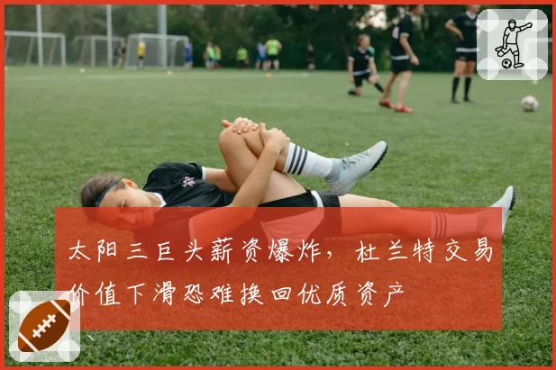 太阳三巨头薪资爆炸，杜兰特交易价值下滑恐难换回优质资产