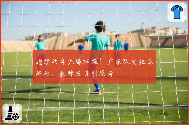 连续两年无缘四强！广东队史纪录终结，杜锋发言引思考