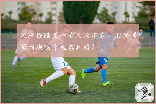 沈梓捷膝盖积液久治不愈,北控男篮内线防守谁能扛旗?